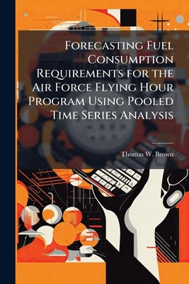 Forecasting Fuel Consumption Requirements for the Air Force Flying Hour Program Using Pooled Time Series Analysis by Brown, Thomas W.