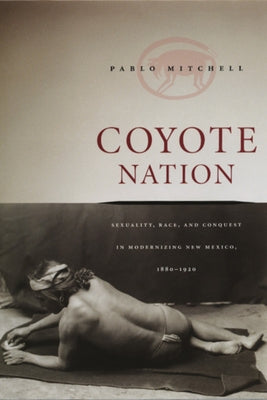 Coyote Nation: Sexuality, Race, and Conquest in Modernizing New Mexico, 1880-1920 by Mitchell, Pablo