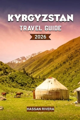 KYRGYZSTAN Travel Guide 2026: The Complete Guide to Mountains, Nomadic Culture, and Hidden Central Asian Adventures by Rivera, Hassan