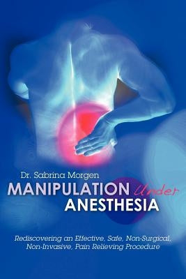 Manipulation Under Anesthesia: Rediscovering an Effective, Safe, Non-Surgical, Non-Invasive, Pain Relieving Procedure by Morgen, Sabrina