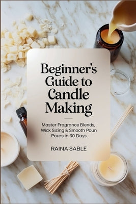Beginner's Guide to Candle Making: Master Fragrance Blends, Wick Sizing & Smooth Pours in 30 Days by Sable, Raina