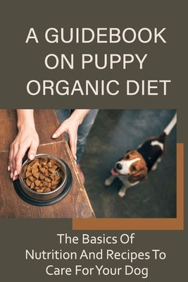 A Guidebook On Puppy Organic Diet: The Basics Of Nutrition And Recipes To Care For Your Dog: Homemade Recipes For Dog Treat by Mirjah, Rafael