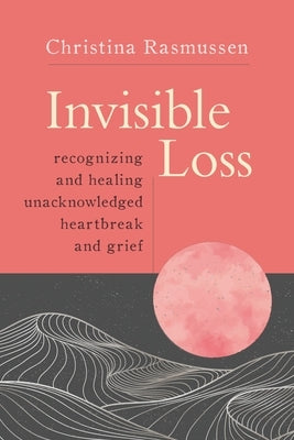 Invisible Loss: Recognizing and Healing Unacknowledged Heartbreak and Grief by Rasmussen, Christina