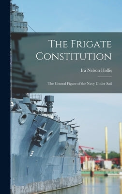 The Frigate Constitution: The Central Figure of the Navy Under Sail by Hollis, Ira Nelson