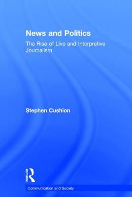News and Politics: The Rise of Live and Interpretive Journalism by Cushion, Stephen