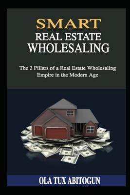 Smart Real Estate Wholesaling: The 3 Pillars of a Real Estate Wholesaling Empire in the Modern Age by Abitogun, Ola Tux