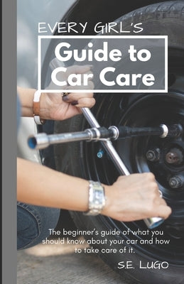 Every Girl's Guide to Car Care: The beginner's guide of what you should know about your car and how to take care of it. by Lugo, S. E.