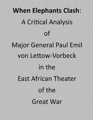 When Elephants Clash: A Critical Analysis of Major General Paul Emil von Lettow-Vorbeck in the East African Theater of the Great War by Penny Hill Press