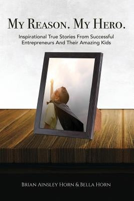 My Reason. My Hero.: Inspirational True Stories from Successful Entrepreneurs and Their Amazing Kids by Horn, Brian Ainsley