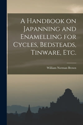 A Handbook on Japanning and Enamelling for Cycles, Bedsteads, Tinware, Etc. by Brown, William Norman