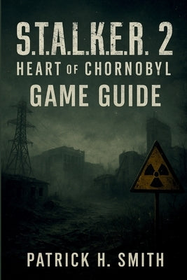 S.T.A.L.K.E.R. 2: Heart of Chornobyl Game Guide: Your Essential Handbook for Survival, Secrets, Choices, and the Heart of the Zone by Smith, Patrick H.