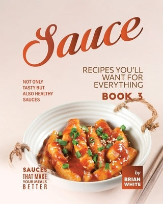 Sauce Recipes You'll Want for Everything - Book 3: Not Only Tasty but Also Healthy Sauces by White, Brian