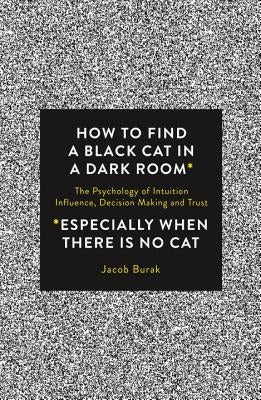 How to Find a Black Cat in a Dark Room: The Psychology of Intuition, Influence, Decision Making and Trust by Burak, Jacob