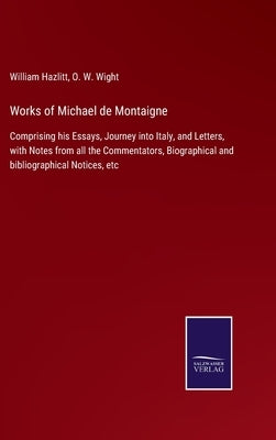 Works of Michael de Montaigne: Comprising his Essays, Journey into Italy, and Letters, with Notes from all the Commentators, Biographical and bibliog by Wight, O. W.