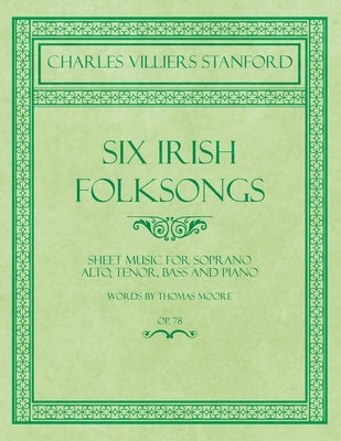 Six Irish Folksongs - Sheet Music for Soprano, Alto, Tenor, Bass and Piano - Words by Thomas Moore - Op. 78 by Stanford, Charles Villiers