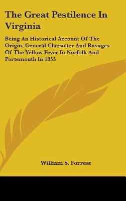 The Great Pestilence In Virginia: Being An Historical Account Of The Origin, General Character And Ravages Of The Yellow Fever In Norfolk And Portsmou by Forrest, William S.