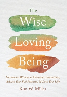 The Wise Loving Being: Uncommon Wisdom to Overcome Limitations, Achieve Your Full Potential & Love Your Life by Miller, Kim W.