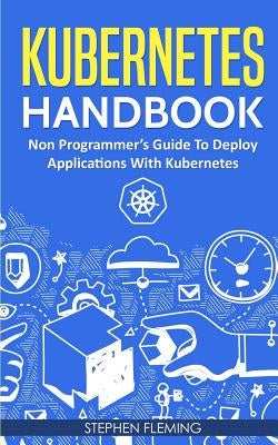 Kubernetes Handbook: Non-Programmer's Guide To Deploy Applications With Kubernetes by Fleming, Stephen