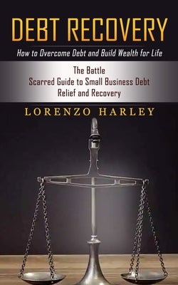 Debt Recovery: How to Overcome Debt and Build Wealth for Life (The Battle Scarred Guide to Small Business Debt Relief and Recovery) by Harley, Lorenzo