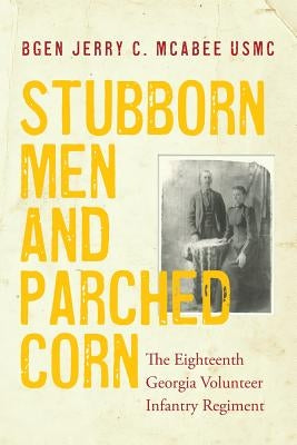 Stubborn Men and Parched Corn: The Eighteenth Georgia Volunteer Infantry Regiment by McAbee, Usmc (Ret ). Jerry C.