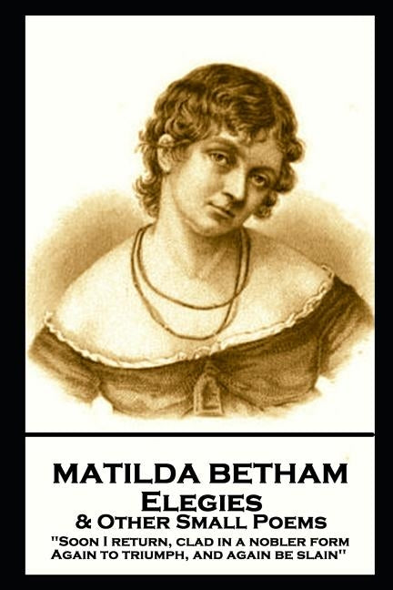 Matilda Betham - Elegies & Other Small Poems: 'Soon I return, Clad in nobler form again to Triumph, And again be slain'' by Betham, Mary