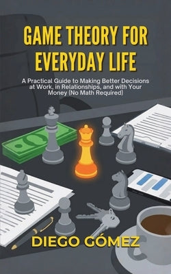 Game Theory For Everyday Life: A Practical Guide To Making Better Decisions At Work, In Relationships, And With Your Money (No Math Required) by Gómez, Diego