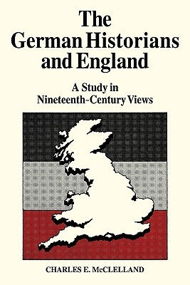 The German Historians and England: A Study in Nineteenth-Century Views by McLelland, Charles E.
