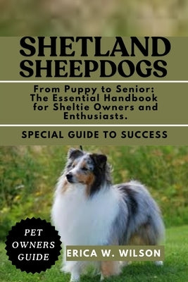 Shetland Sheepdogs: From Puppy to Senior: The Essential Handbook for Sheltie Owners and Enthusiasts. by W. Wilson, Erica
