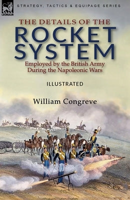 The Details of the Rocket System Employed by the British Army During the Napoleonic Wars by Congreve, William