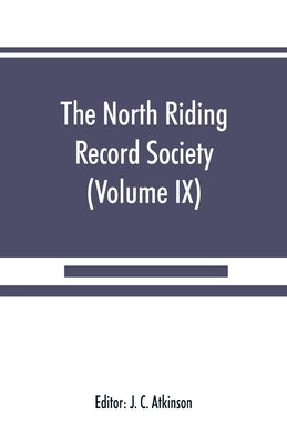 The North Riding Record Society for the Publication of Original Documents relating to the North Riding of the County of York (Volume IX) Quarter sessi by C. Atkinson, J.