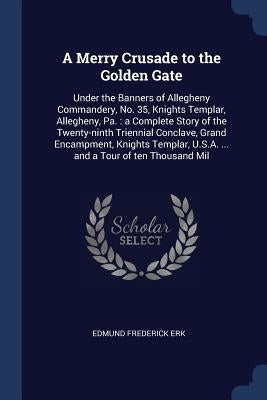 A Merry Crusade to the Golden Gate: Under the Banners of Allegheny Commandery, No. 35, Knights Templar, Allegheny, Pa.: a Complete Story of the Twenty by Erk, Edmund Frederick