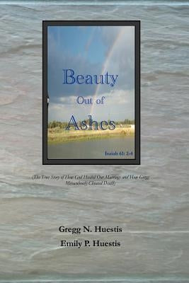 Beauty Out of Ashes: (The True Story of How God Healed Our Marriage and How Gregg Miraculously Cheated Death) by Huestis, Emily P.
