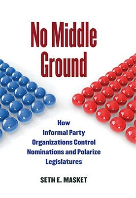 No Middle Ground: How Informal Party Organizations Control Nominations and Polarize Legislatures by Masket, Seth