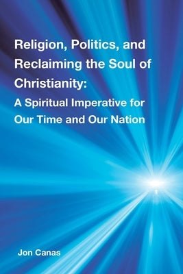 Religion, Politics, and Reclaiming the Soul of Christianity: A Spiritual Imperative for Our Time and Our Nation by Canas, Jon