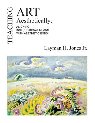Teaching Art Aesthetically: Aligning Instructional Means with Aesthetic Ends by Jones Jr, Layman H.