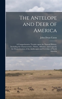 The Antelope and Deer of America: a Comprehensive Treatise Upon the Natural History, Including the Characteristics, Habits, Affinities, and Capacity f by Caton, John Dean 1812-1895