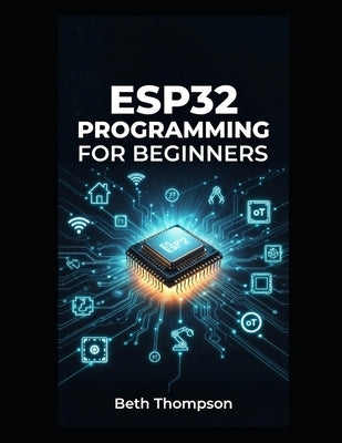 ESP32 Programming for Beginners: The Complete Guide to Building IoT Projects, Smart Home Systems, Robotics, and Embedded Devices Using Arduino, MicroP by Thompson, Beth