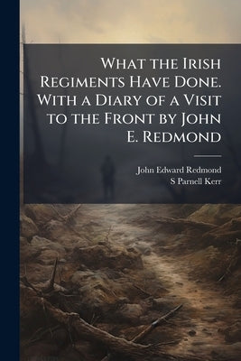 What the Irish Regiments Have Done. With a Diary of a Visit to the Front by John E. Redmond by Redmond, John Edward
