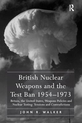 British Nuclear Weapons and the Test Ban 1954-1973: Britain, the United States, Weapons Policies and Nuclear Testing: Tensions and Contradictions by Walker, John R.