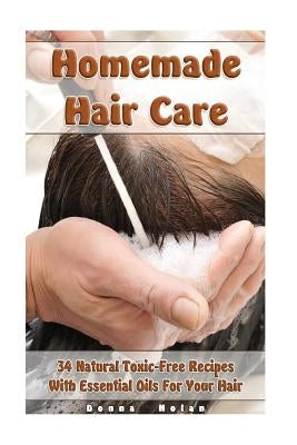 Homemade Hair Care: 34 Natural Toxic-Free Recipes With Essential Oils For You Hair: (Natural Hair Care, Shampoos, Masks, Hair Styling Prod by Nolan, Donna