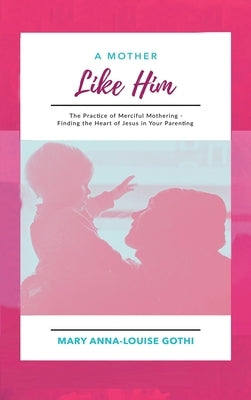 A Mother Like Him: The Practice of Merciful Mothering- Finding the Heart of Jesus in Your Parenting by Gothi, Mary Anna-Louise