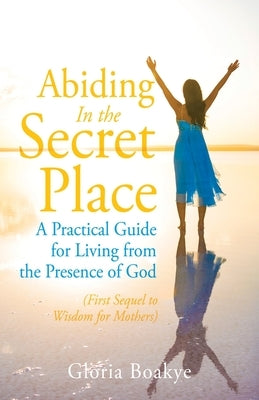 Abiding in the Secret Place: A Practical Guide for Living from the Presence of God by Boakye, Gloria