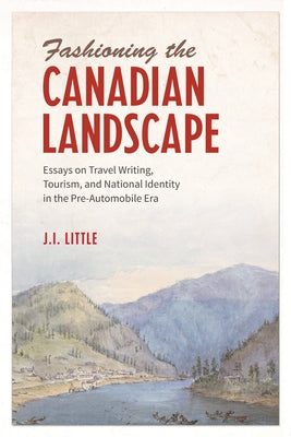 Fashioning the Canadian Landscape: Essays on Travel Writing, Tourism, and National Identity in the Pre-Automobile Era by Little, John Irvine