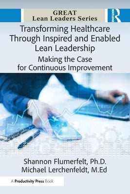 Transforming Healthcare Through Inspired and Enabled Lean Leadership: Making the Case for Continuous Improvement by Flumerfelt Ph. D., Shannon