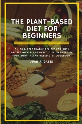 The Plant-Based Diet For Beginners: Quick & Affordable Recipes For Busy People on a Plant Based Diet to Energize your Body (Plant-Based Diet Cookbook) by Gates, Juan R.