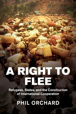 A Right to Flee: Refugees, States, and the Construction of International Cooperation by Orchard, Phil