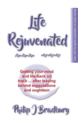 Life Rejuvenated: Getting your mind and life back on track ... after leaving behind expectations and oughtism by Bradbury, Philip J.