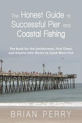 The Honest Guide to Successful Pier and Coastal Fishing: The Book for the Uninformed, First Timer, and Anyone Who Wants to Catch More Fish by Perry, Brian