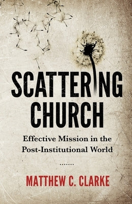 Scattering Church: Effective Mission in the Post-Institutional World by Clarke, Matthew C.