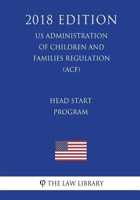 Head Start Program (US Administration of Children and Families Regulation) (ACF) (2018 Edition) by The Law Library